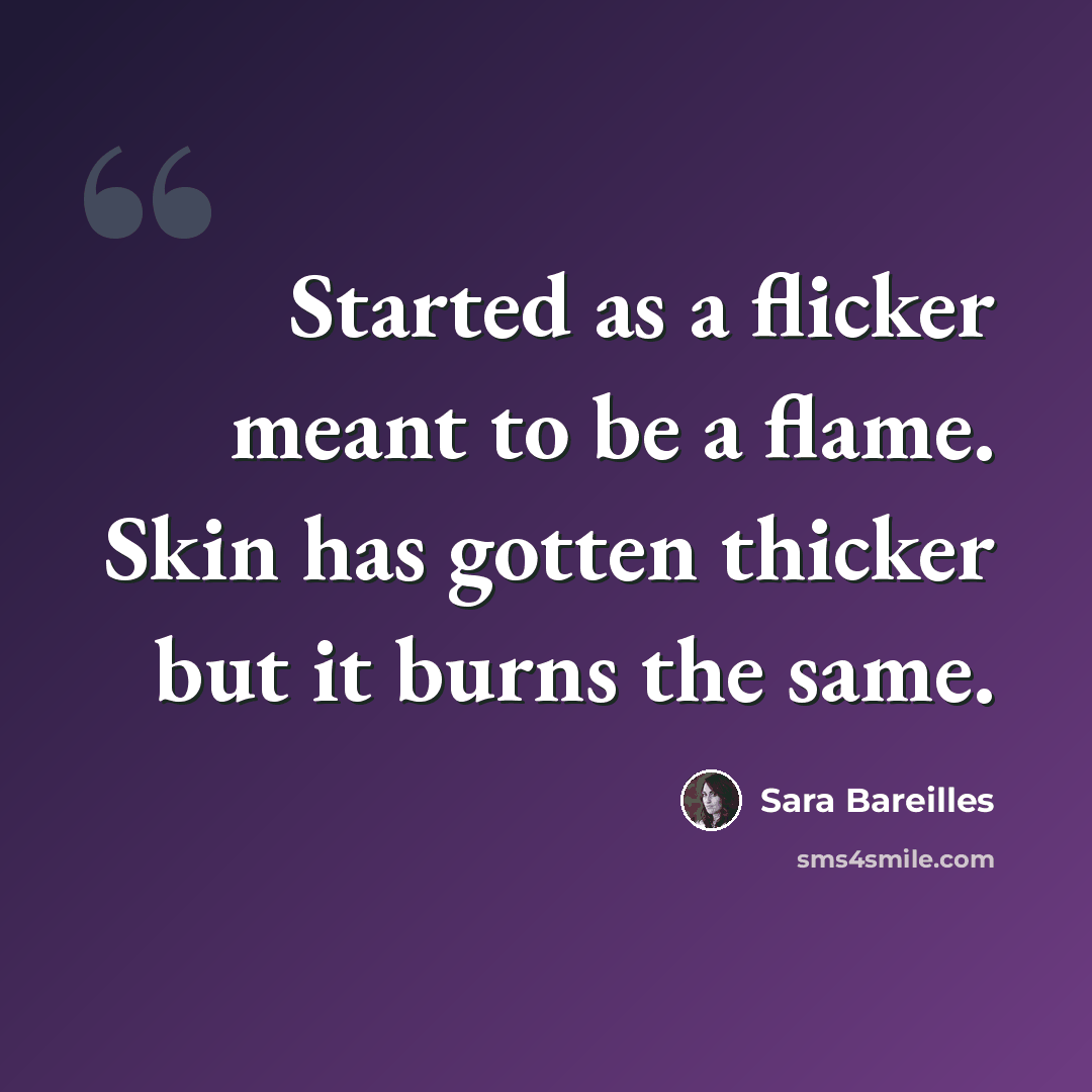 “Started as a flicker meant to be a flame. Skin has gotten thicker but it burns the same.” quote by Sara Bareilles