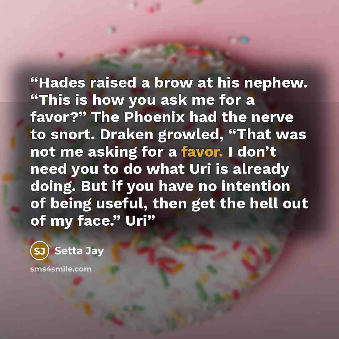 “Hades raised a brow at his nephew. “This is how you ask me for a favor?” The Phoenix had the nerve to snort. Draken growled, “That was not me asking for a favor. I don’t need you to do what Uri is already doing. But if you have no intention of being useful, then get the hell out of my face.” Uri” quote by Setta Jay