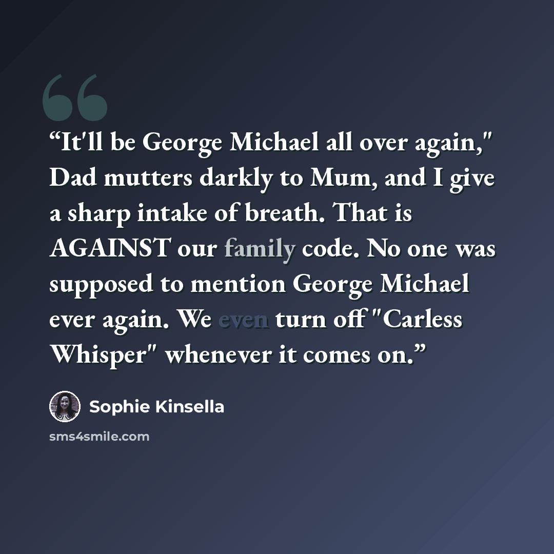 “It'll be George Michael all over again," Dad mutters darkly to Mum, and I give a sharp intake of breath. That is AGAINST our family code. No one was supposed to mention George Michael ever again. We even turn off "Carless Whisper" whenever it comes on.” quote by Sophie Kinsella