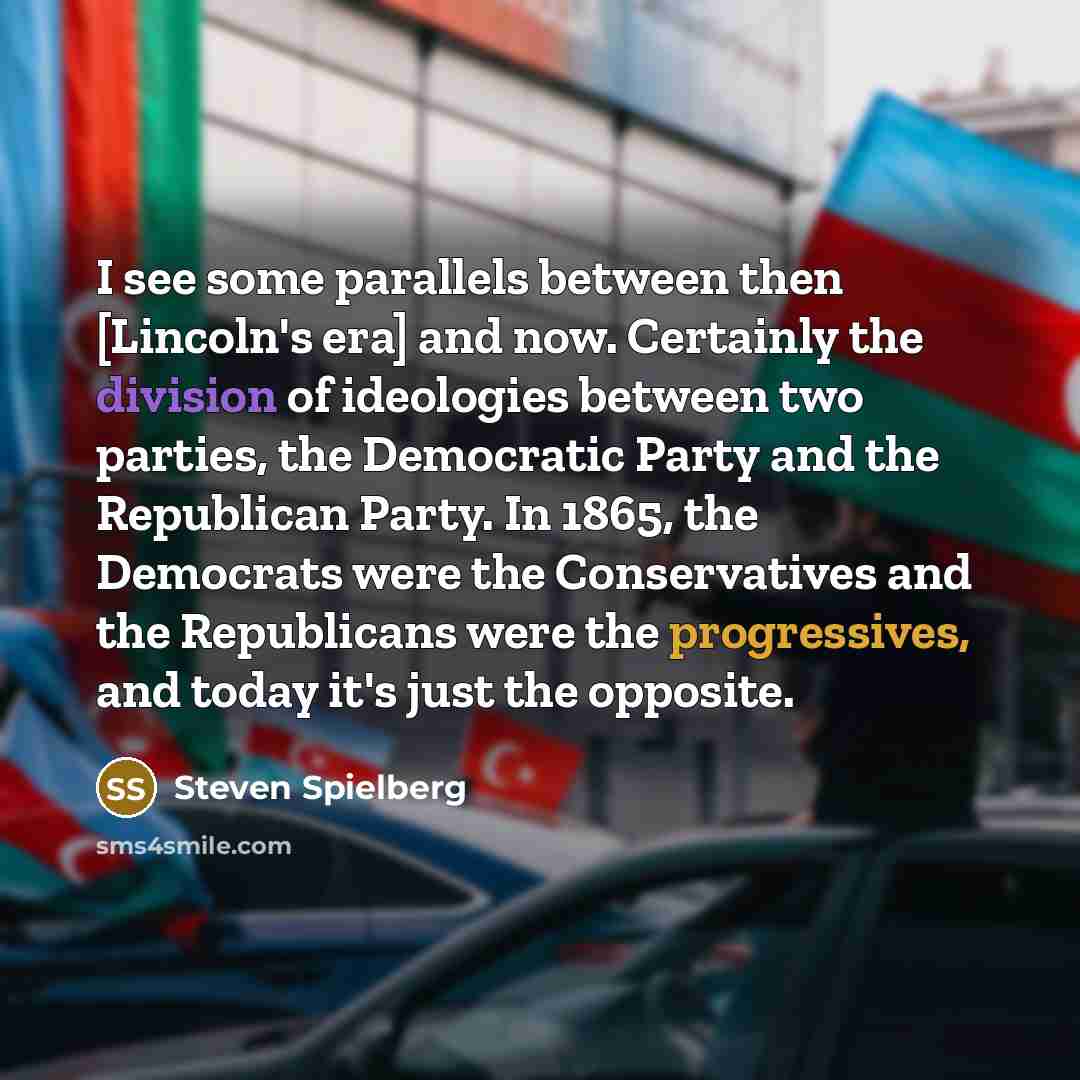 “I see some parallels between then [Lincoln's era] and now. Certainly the division of ideologies between two parties, the Democratic Party and the Republican Party. In 1865, the Democrats were the Conservatives and the Republicans were the progressives, and today it's just the opposite.” quote by Steven Spielberg
