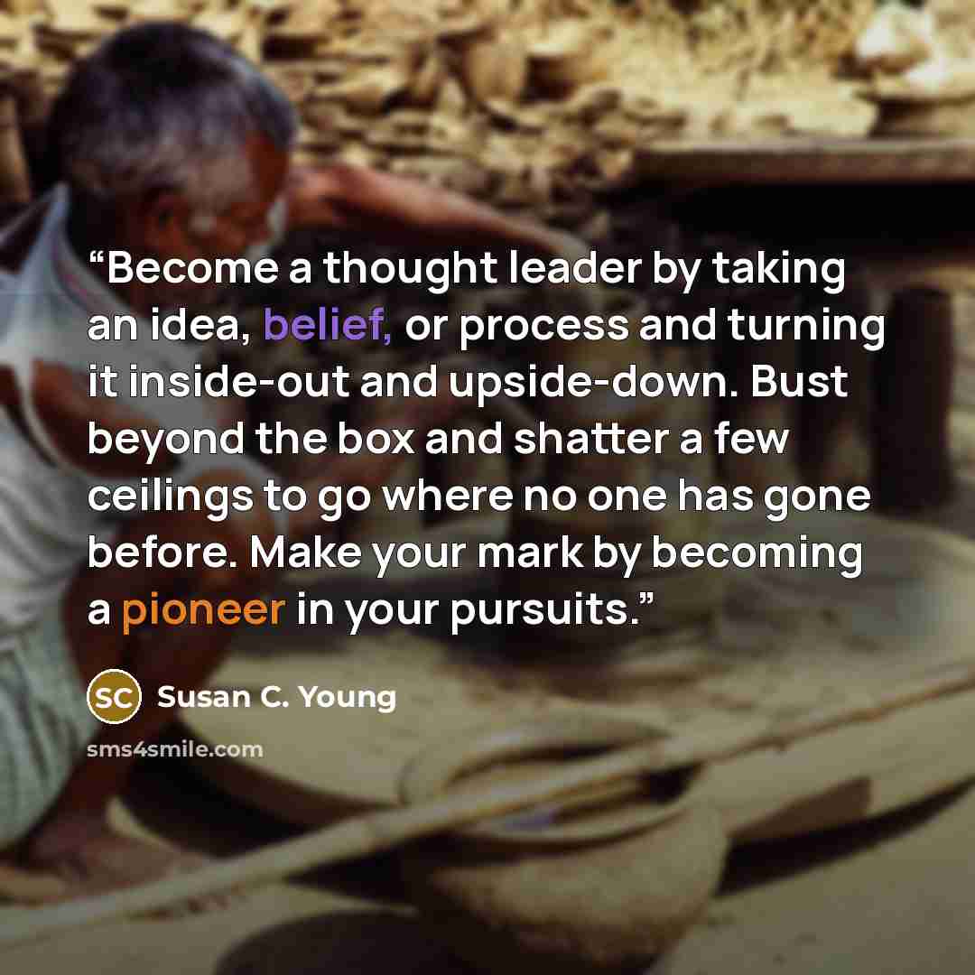 “Become a thought leader by taking an idea, belief, or process and turning it inside-out and upside-down. Bust beyond the box and shatter a few ceilings to go where no one has gone before. Make your mark by becoming a pioneer in your pursuits.” quote by Susan C. Young