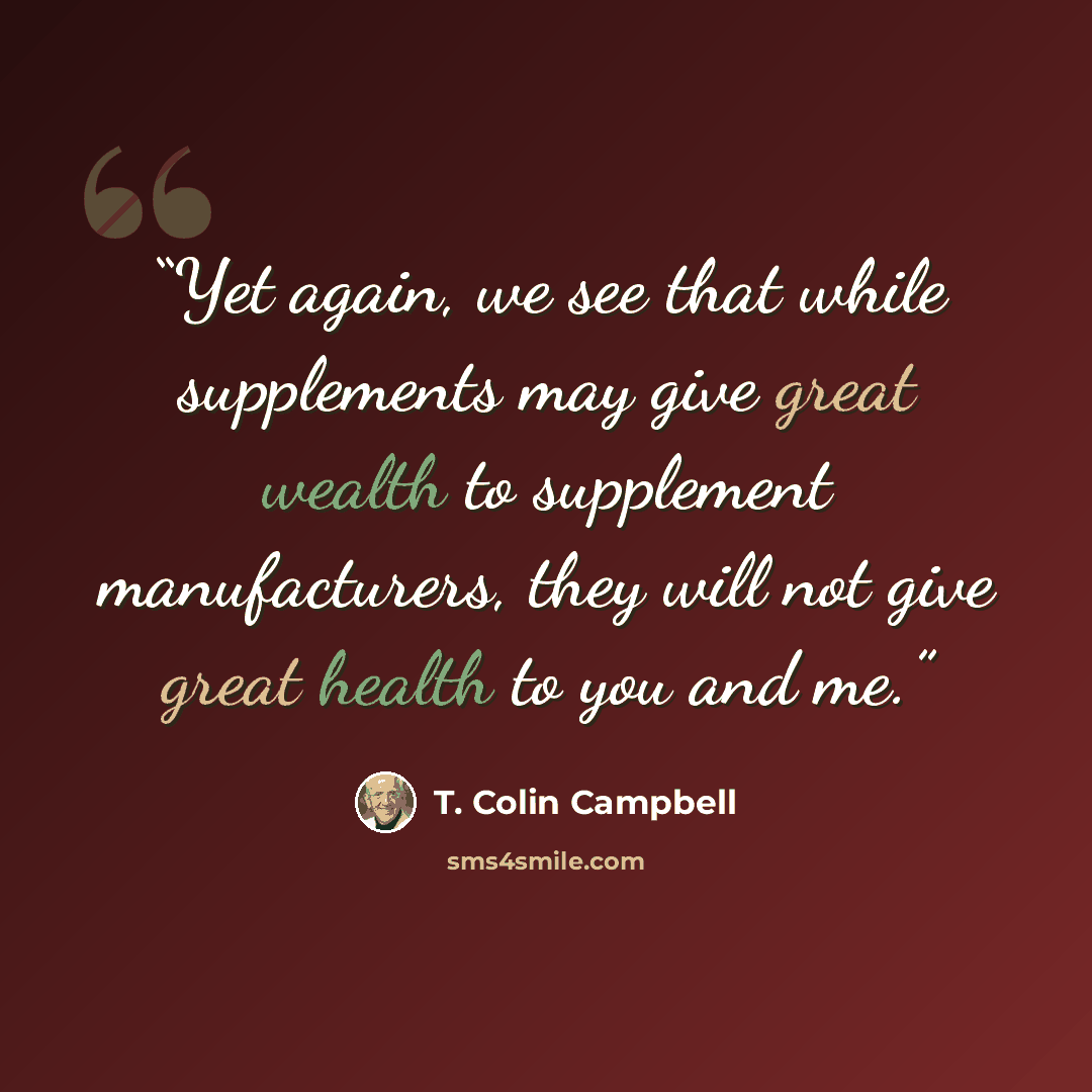 “Yet again, we see that while supplements may give great wealth to supplement manufacturers, they will not give great health to you and me.” quote by T. Colin Campbell