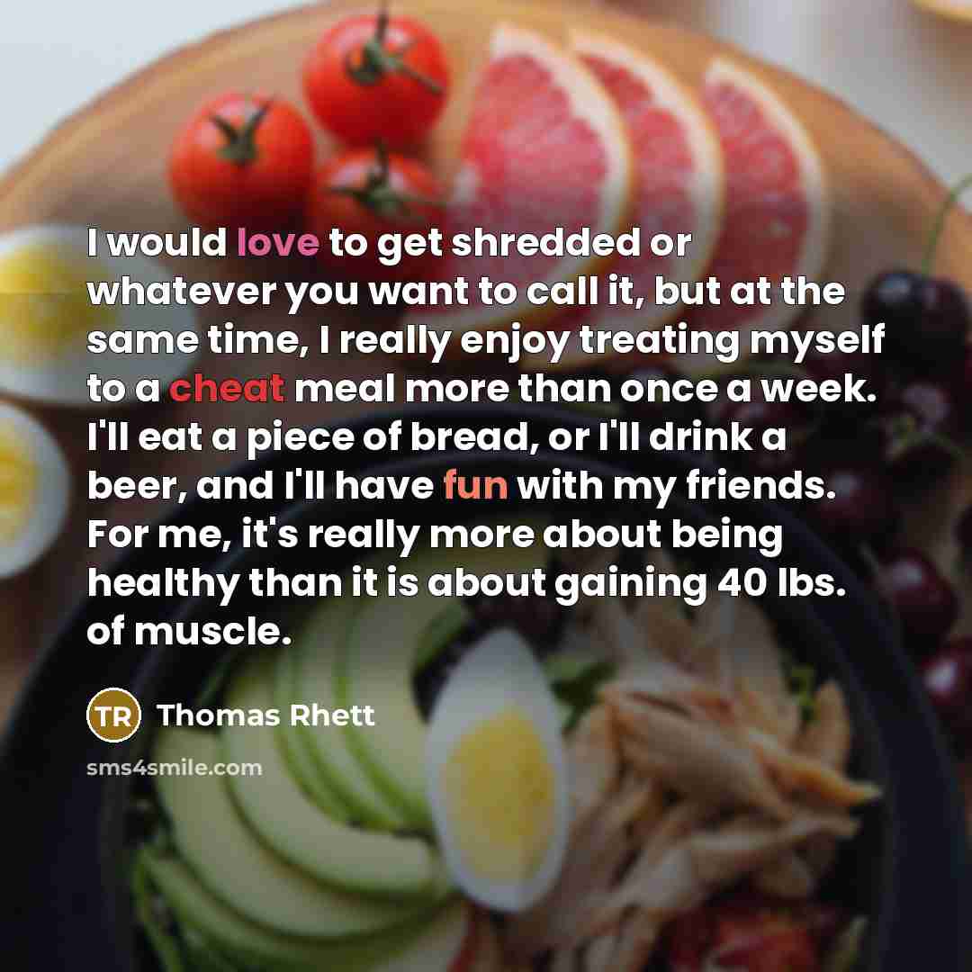 “I would love to get shredded or whatever you want to call it, but at the same time, I really enjoy treating myself to a cheat meal more than once a week. I'll eat a piece of bread, or I'll drink a beer, and I'll have fun with my friends. For me, it's really more about being healthy than it is…” quote by Thomas Rhett