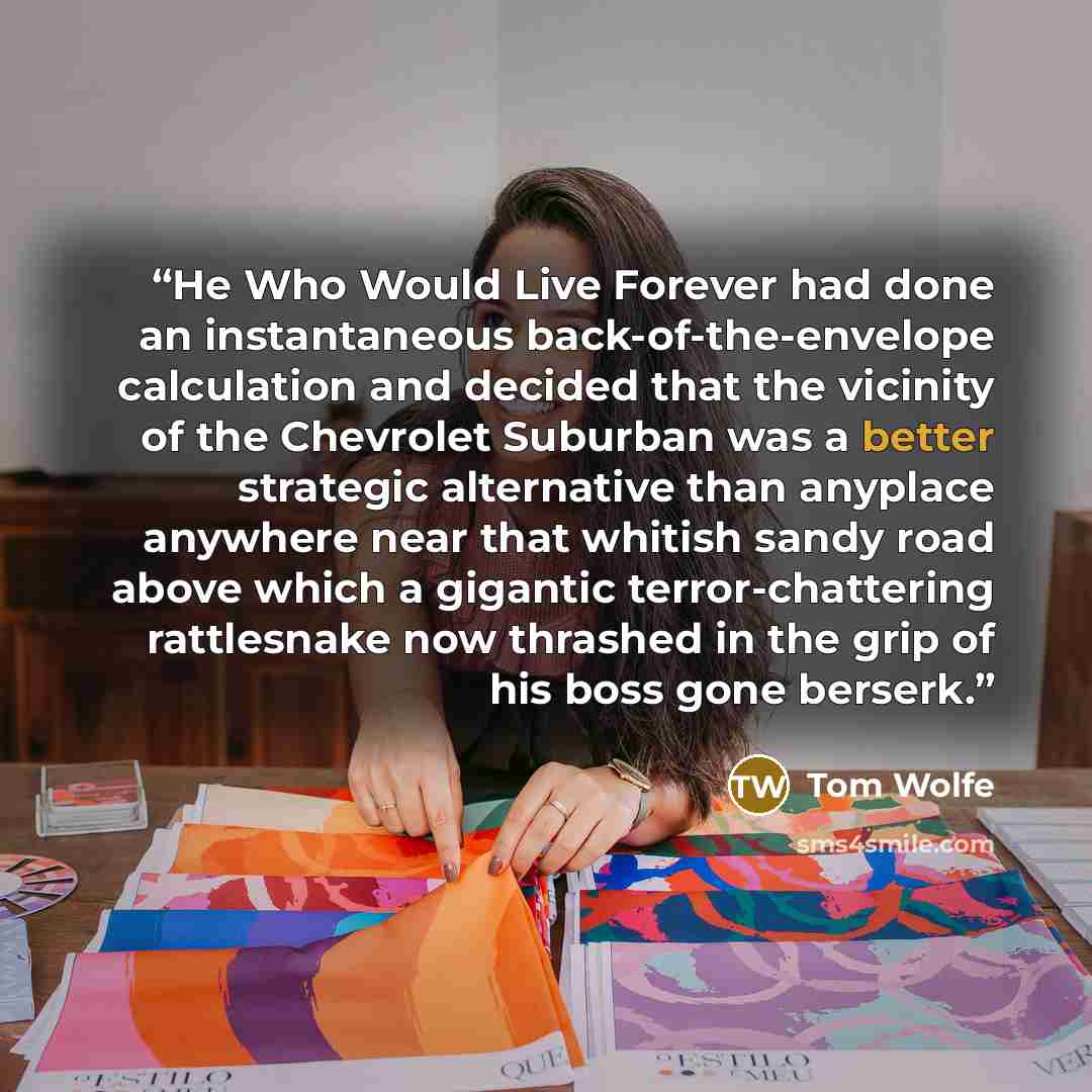 “He Who Would Live Forever had done an instantaneous back-of-the-envelope calculation and decided that the vicinity of the Chevrolet Suburban was a better strategic alternative than anyplace anywhere near that whitish sandy road above which a gigantic terror-chattering rattlesnake now thrashed in…” quote by Tom Wolfe