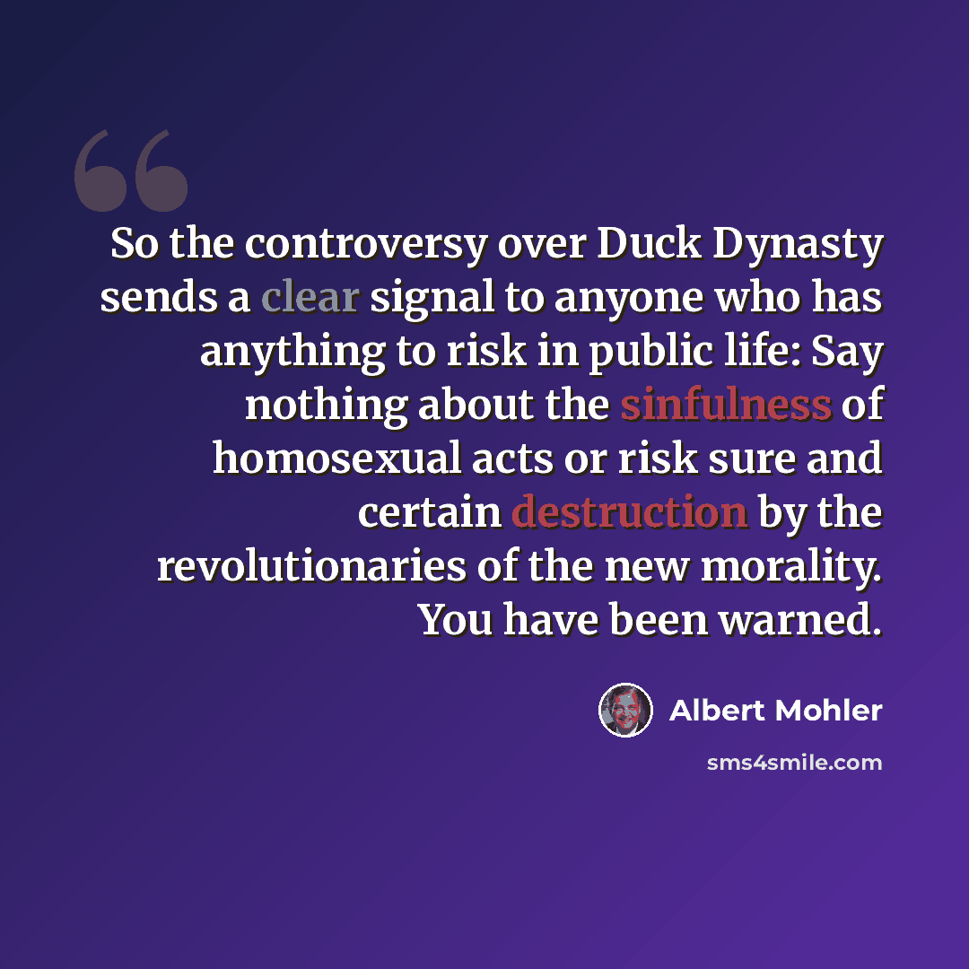 “So the controversy over Duck Dynasty sends a clear signal to anyone who has anything to risk in public life: Say nothing about the sinfulness of homosexual acts or risk sure and certain destruction by the revolutionaries of the new morality. You have been warned.” quote by Albert Mohler