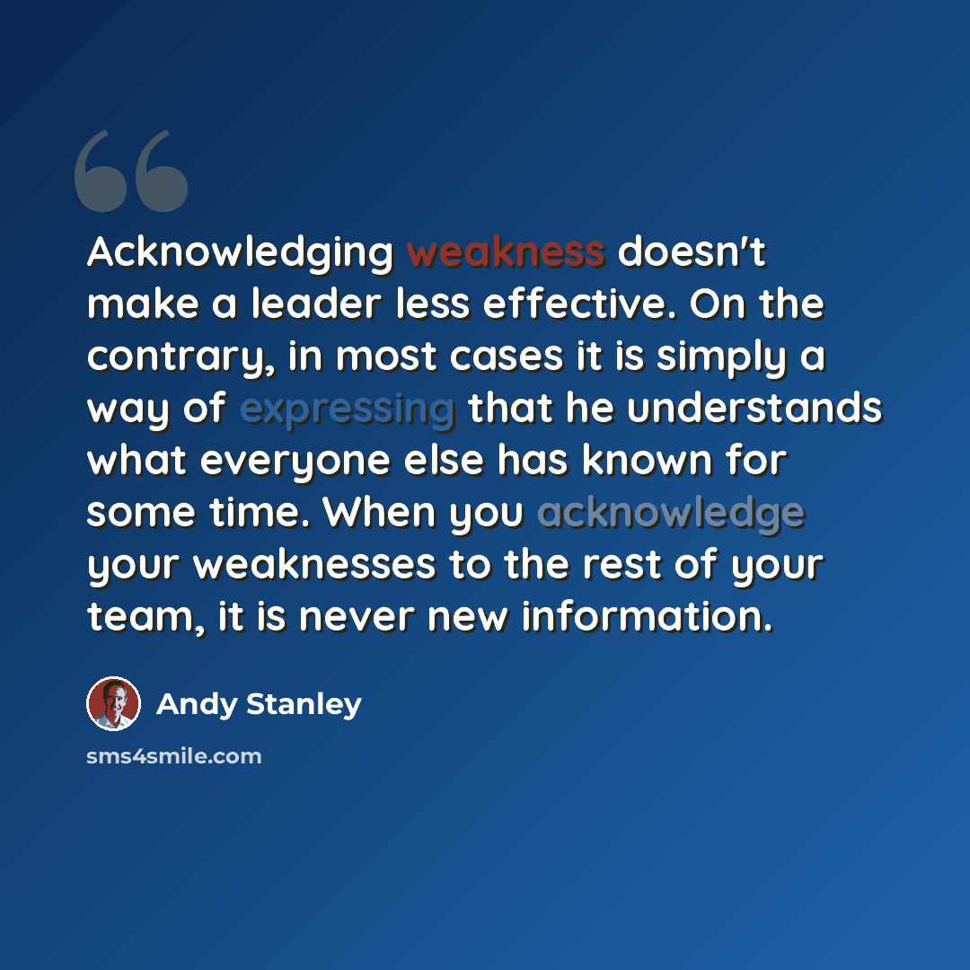 “Acknowledging weakness doesn't make a leader less effective. On the contrary, in most cases it is simply a way of expressing that he understands what everyone else has known for some time. When you acknowledge your weaknesses to the rest of your team, it is never new information.” quote by Andy Stanley