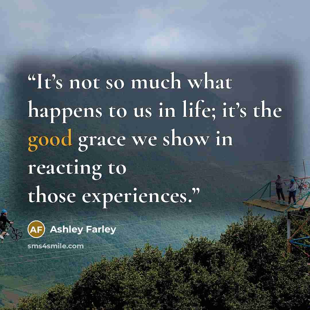 “It’s not so much what happens to us in life; it’s the good grace we show in reacting to those experiences.” quote by Ashley Farley