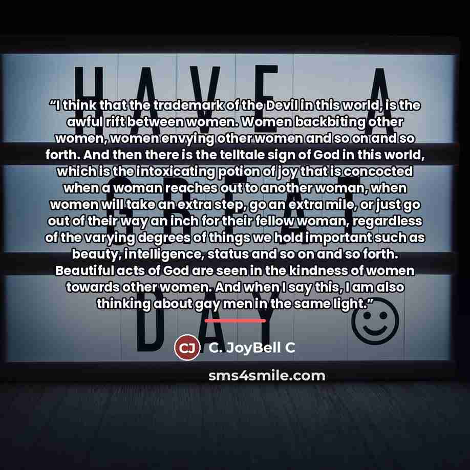 “I think that the trademark of the Devil in this world, is the awful rift between women. Women backbiting other women, women envying other women and so on and so forth. And then there is the telltale sign of God in this world, which is the intoxicating potion of joy that is concocted when a woman…” quote by C. JoyBell C