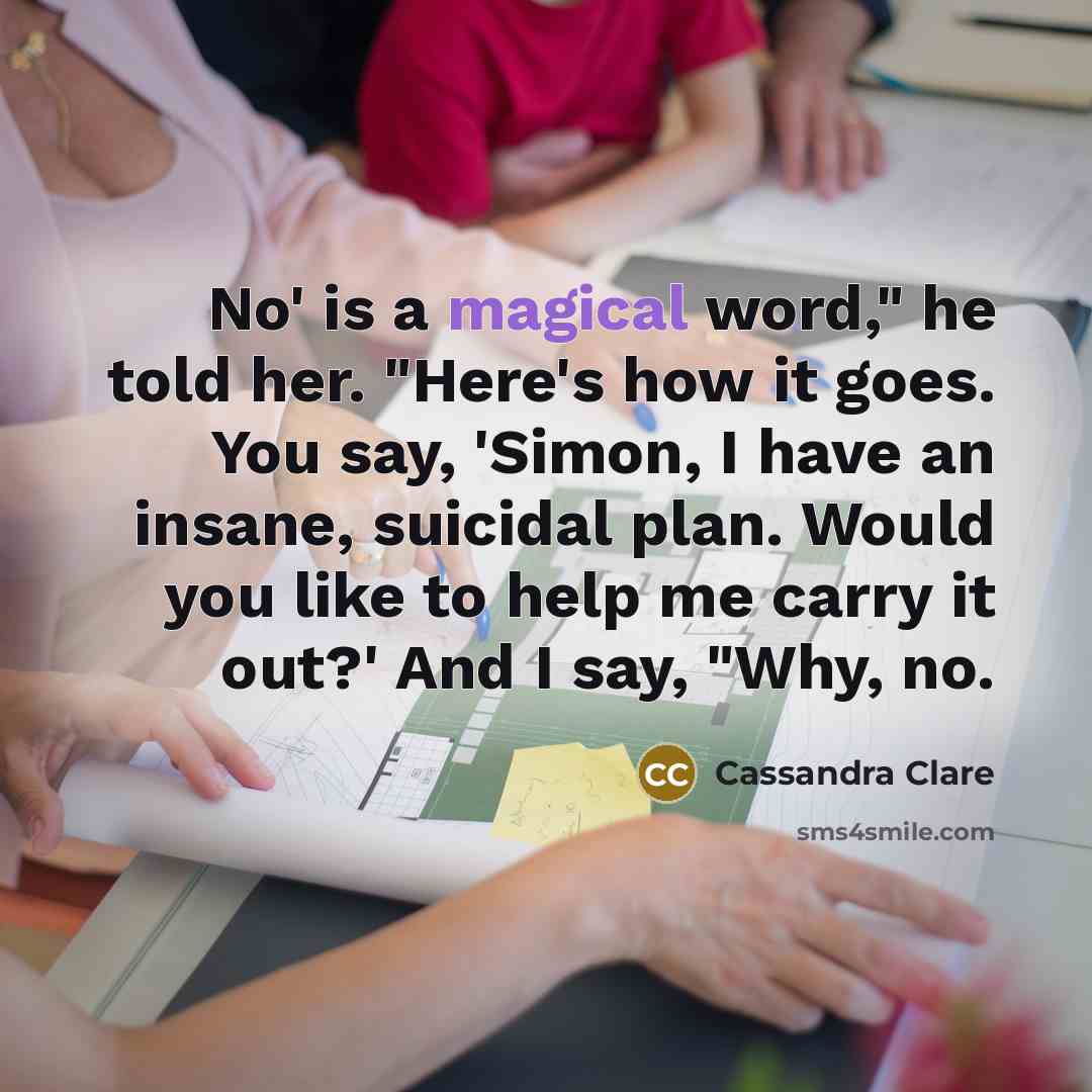 “No' is a magical word," he told her. "Here's how it goes. You say, 'Simon, I have an insane, suicidal plan. Would you like to help me carry it out?' And I say, "Why, no.” quote by Cassandra Clare