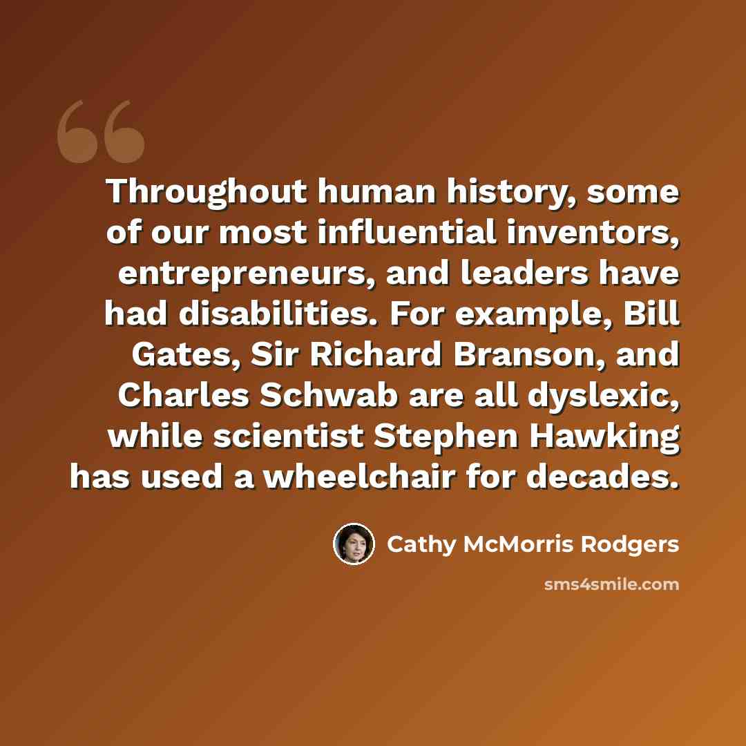 “Throughout human history, some of our most influential inventors, entrepreneurs, and leaders have had disabilities. For example, Bill Gates, Sir Richard Branson, and Charles Schwab are all dyslexic, while scientist Stephen Hawking has used a wheelchair for decades.” quote by Cathy McMorris Rodgers
