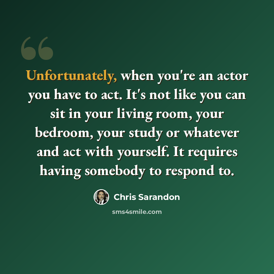 “Unfortunately, when you're an actor you have to act. It's not like you can sit in your living room, your bedroom, your study or whatever and act with yourself. It requires having somebody to respond to.” quote by Chris Sarandon