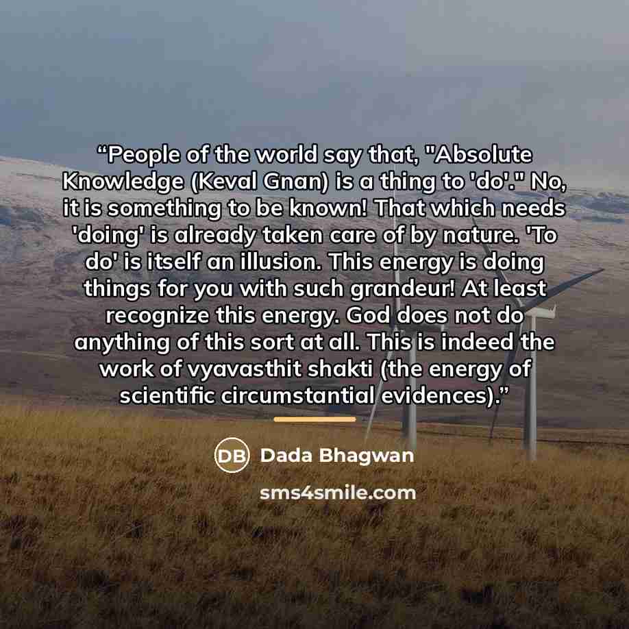 “People of the world say that, "Absolute Knowledge (Keval Gnan) is a thing to 'do'." No, it is something to be known! That which needs 'doing' is already taken care of by nature. 'To do' is itself an illusion. This energy is doing things for you with such grandeur! At least recognize this energy…” quote by Dada Bhagwan
