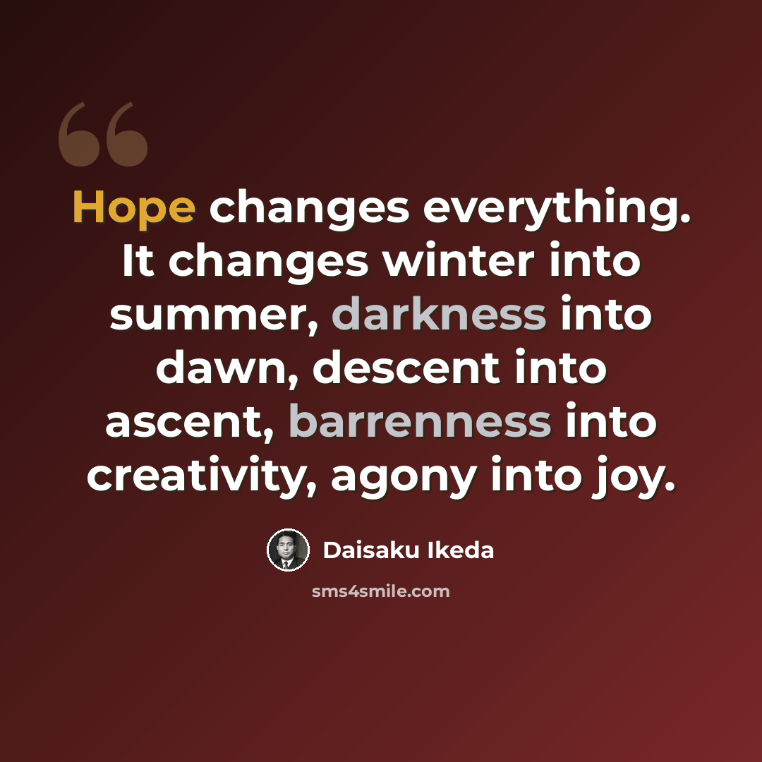 “Hope changes everything. It changes winter into summer, darkness into dawn, descent into ascent, barrenness into creativity, agony into joy.” quote by Daisaku Ikeda
