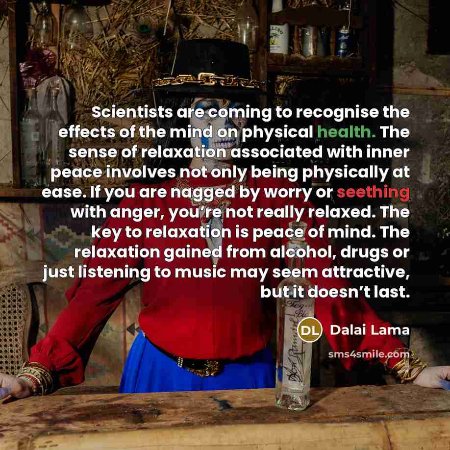 “Scientists are coming to recognise the effects of the mind on physical health. The sense of relaxation associated with inner peace involves not only being physically at ease. If you are nagged by worry or seething with anger, you’re not really relaxed. The key to relaxation is peace of mind. The…” quote by Dalai Lama