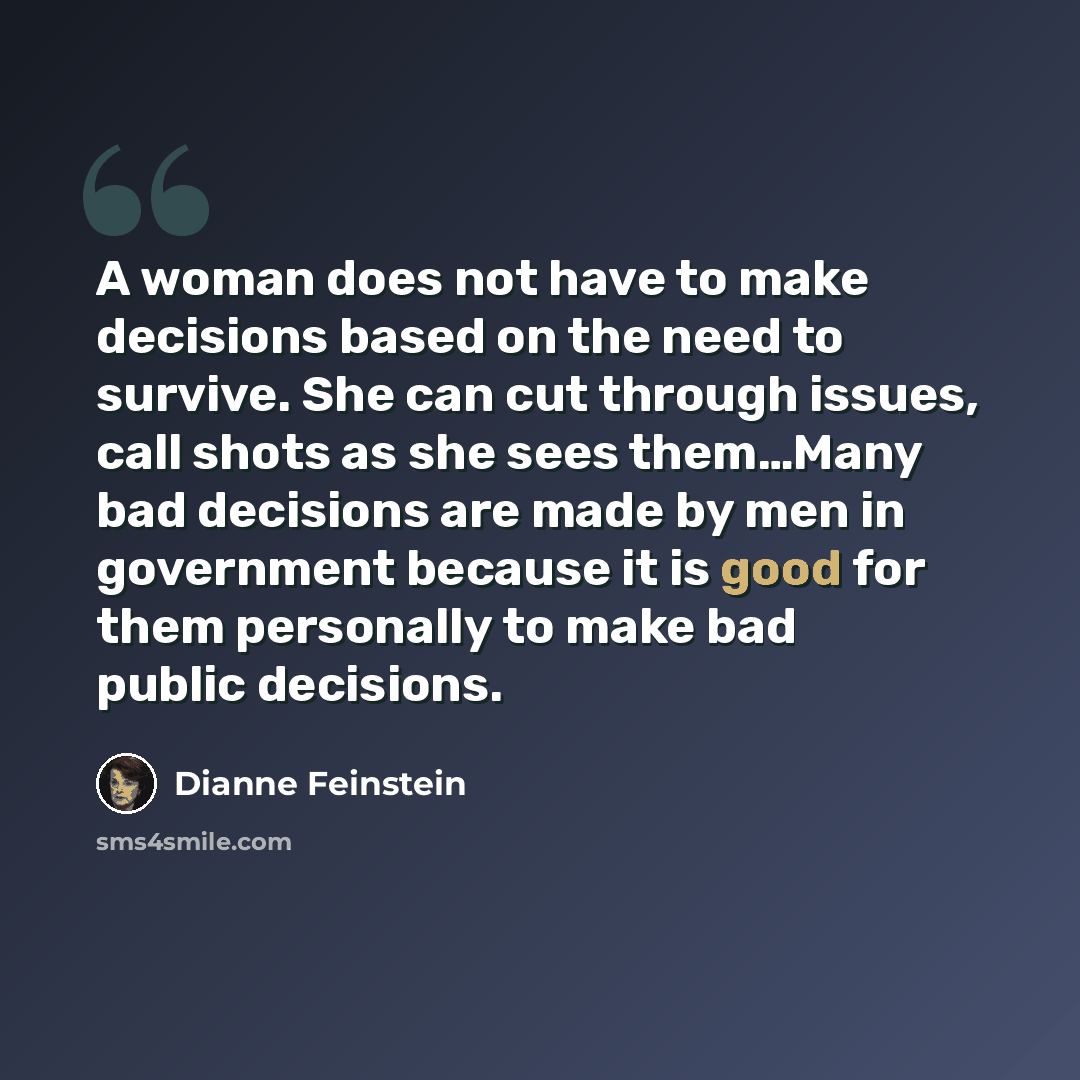 “A woman does not have to make decisions based on the need to survive. She can cut through issues, call shots as she sees them…Many bad decisions are made by men in government because it is good for them personally to make bad public decisions.” quote by Dianne Feinstein