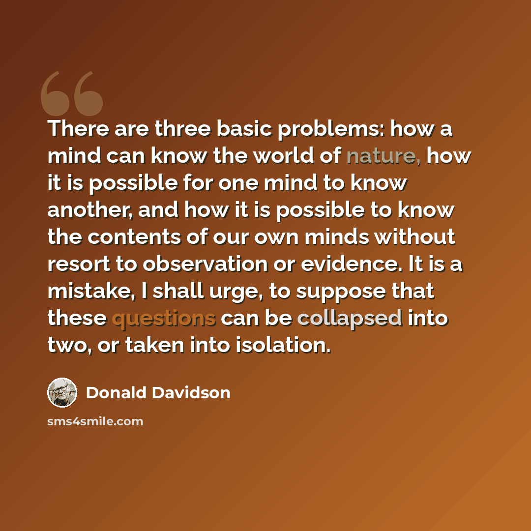 “There are three basic problems: how a mind can know the world of nature, how it is possible for one mind to know another, and how it is possible to know the contents of our own minds without resort to observation or evidence. It is a mistake, I shall urge, to suppose that these questions can be…” quote by Donald Davidson