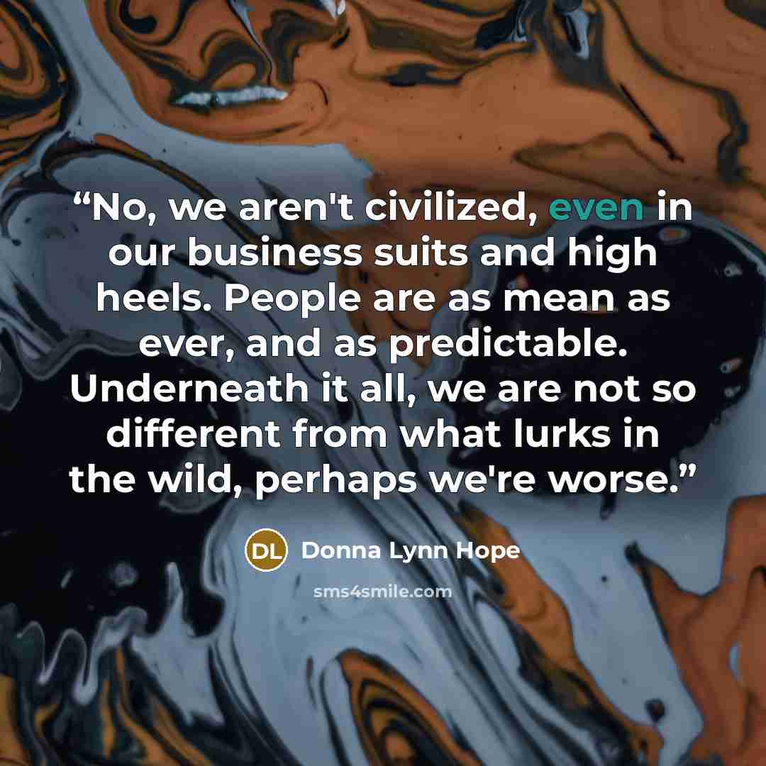 “No, we aren't civilized, even in our business suits and high heels. People are as mean as ever, and as predictable. Underneath it all, we are not so different from what lurks in the wild, perhaps we're worse.” quote by Donna Lynn Hope