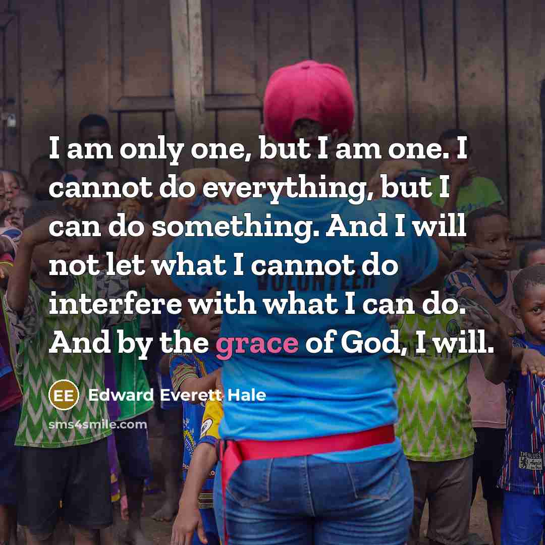 “I am only one, but I am one. I cannot do everything, but I can do something. And I will not let what I cannot do interfere with what I can do. And by the grace of God, I will.” quote by Edward Everett Hale