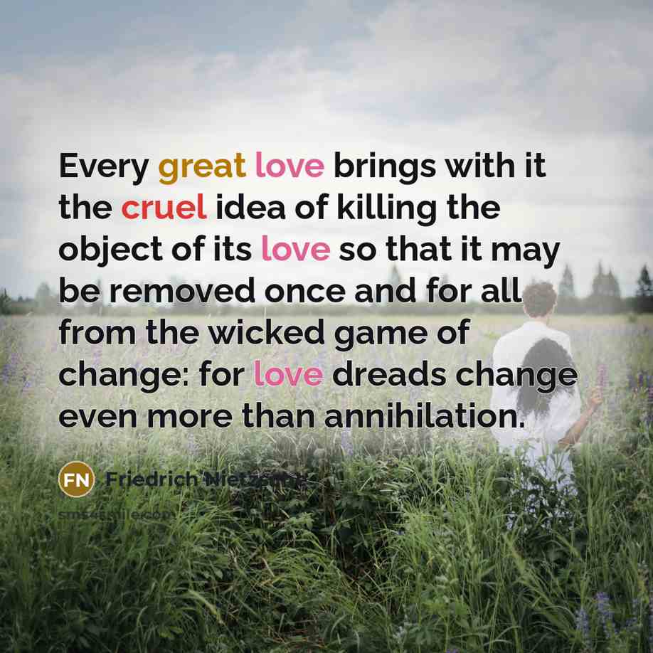 “Every great love brings with it the cruel idea of killing the object of its love so that it may be removed once and for all from the wicked game of change: for love dreads change even more than annihilation.” quote by Friedrich Nietzsche