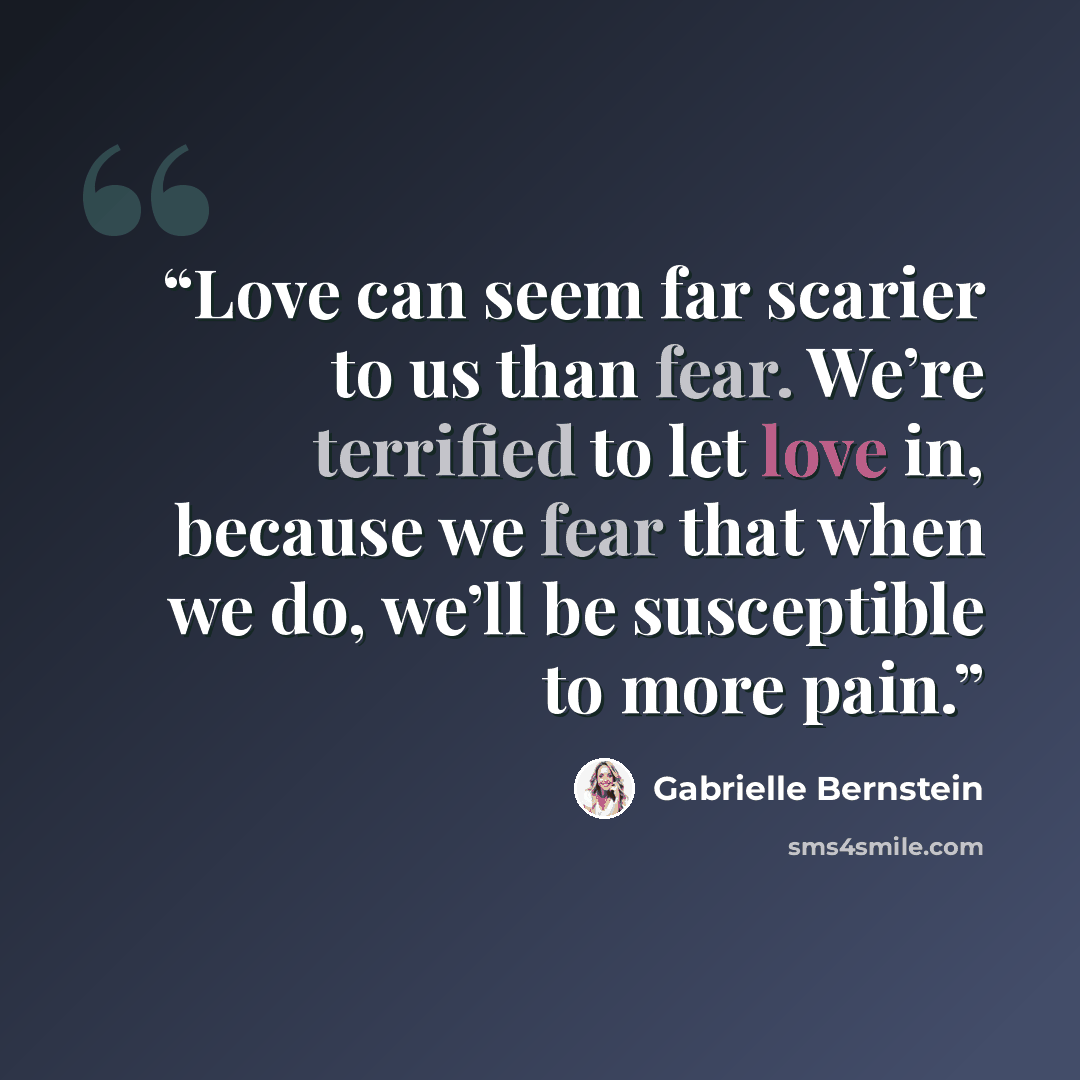 “Love can seem far scarier to us than fear. We’re terrified to let love in, because we fear that when we do, we’ll be susceptible to more pain.” quote by Gabrielle Bernstein