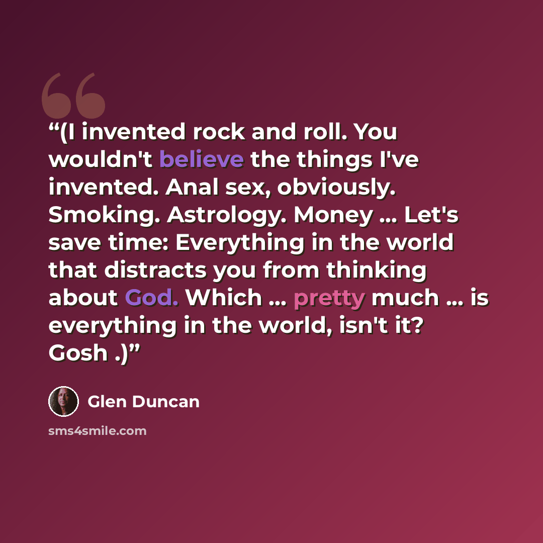 “(I invented rock and roll. You wouldn't believe the things I've invented. Anal sex, obviously. Smoking. Astrology. Money ... Let's save time: Everything in the world that distracts you from thinking about God. Which ... pretty much ... is everything in the world, isn't it? Gosh .)” quote by Glen Duncan