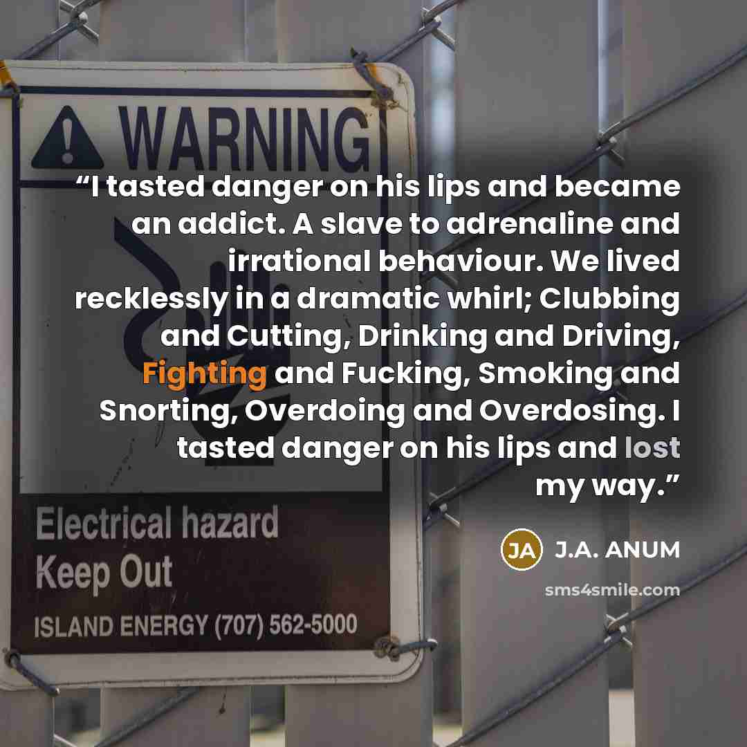 “I tasted danger on his lips and became an addict. A slave to adrenaline and irrational behaviour. We lived recklessly in a dramatic whirl; Clubbing and Cutting, Drinking and Driving, Fighting and Fucking, Smoking and Snorting, Overdoing and Overdosing. I tasted danger on his lips and lost my way.” quote by J.A. ANUM