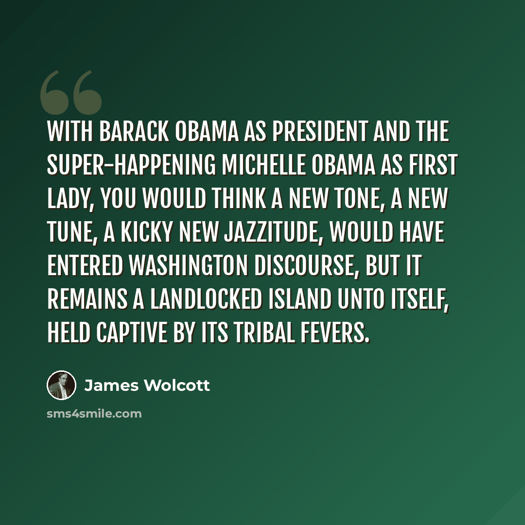 “With Barack Obama as president and the super-happening Michelle Obama as First Lady, you would think a new tone, a new tune, a kicky new jazzitude, would have entered Washington discourse, but it remains a landlocked island unto itself, held captive by its tribal fevers.” quote by James Wolcott