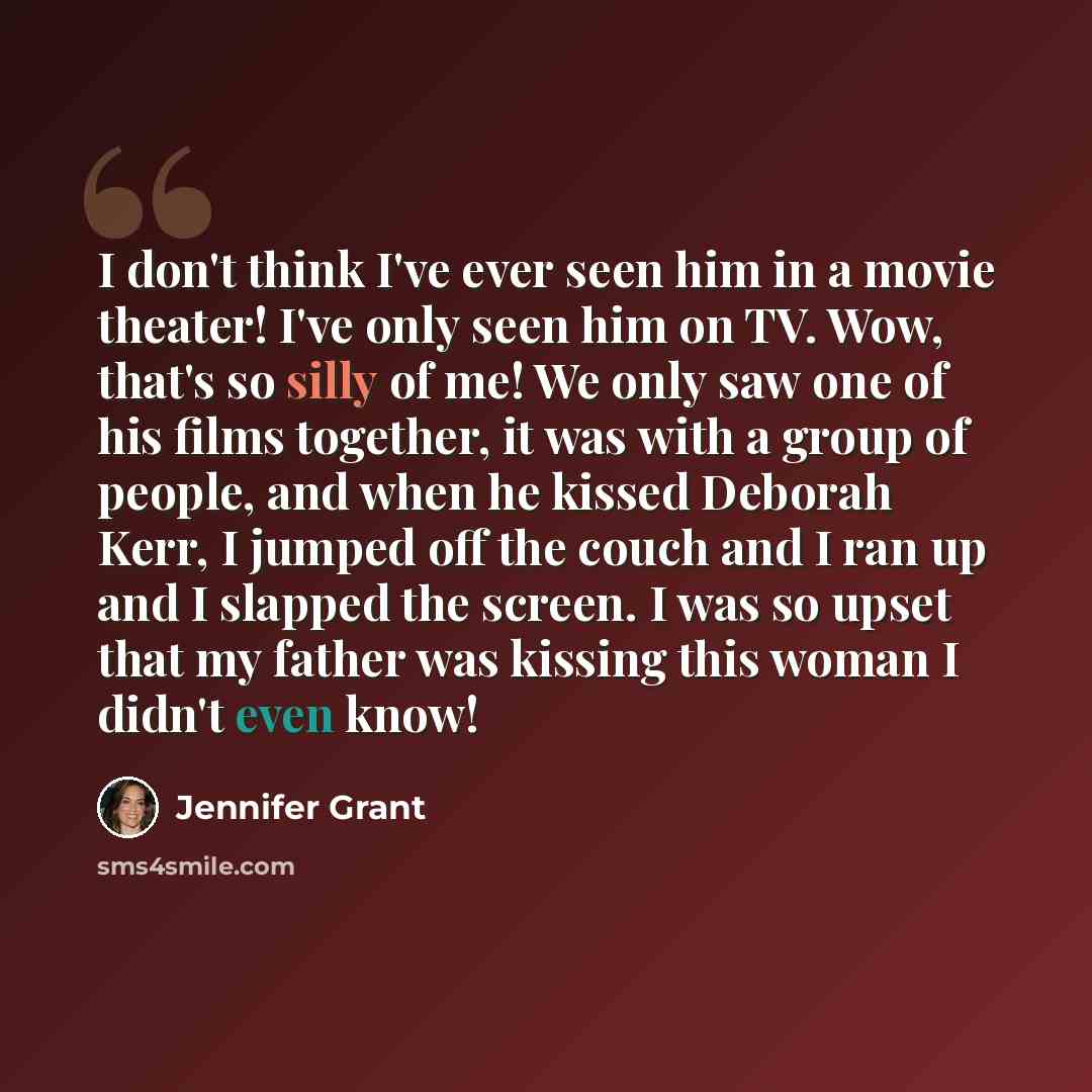 “I don't think I've ever seen him in a movie theater! I've only seen him on TV. Wow, that's so silly of me! We only saw one of his films together, it was with a group of people, and when he kissed Deborah Kerr, I jumped off the couch and I ran up and I slapped the screen. I was so upset that my…” quote by Jennifer Grant
