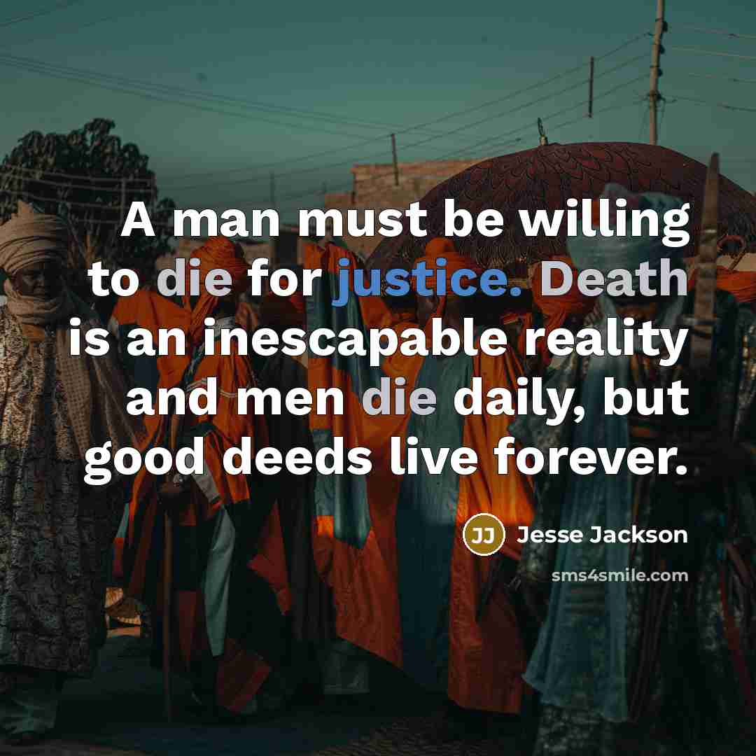 “A man must be willing to die for justice. Death is an inescapable reality and men die daily, but good deeds live forever.” quote by Jesse Jackson