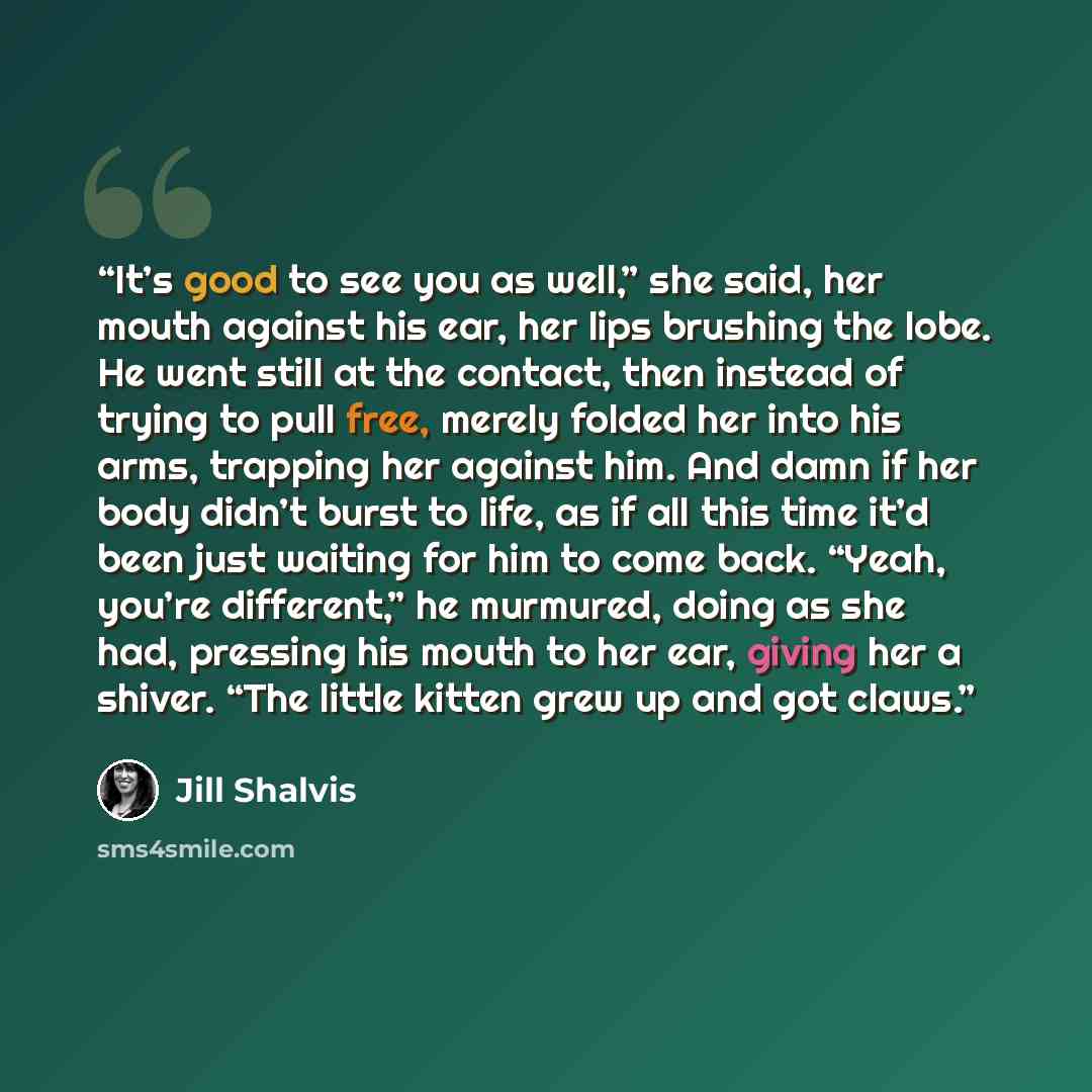 “It’s good to see you as well,” she said, her mouth against his ear, her lips brushing the lobe. He went still at the contact, then instead of trying to pull free, merely folded her into his arms, trapping her against him. And damn if her body didn’t burst to life, as if all this time it’d been…” quote by Jill Shalvis