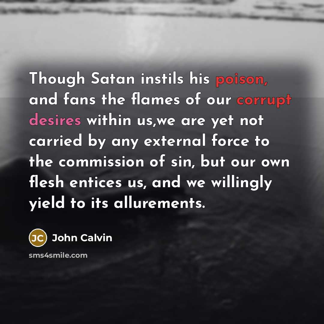 “Though Satan instils his poison, and fans the flames of our corrupt desires within us,we are yet not carried by any external force to the commission of sin, but our own flesh entices us, and we willingly yield to its allurements.” quote by John Calvin