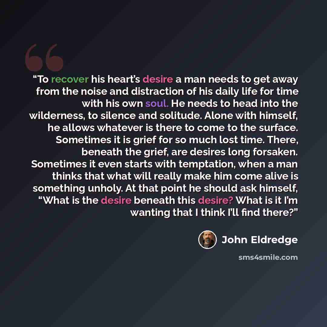 “To recover his heart’s desire a man needs to get away from the noise and distraction of his daily life for time with his own soul. He needs to head into the wilderness, to silence and solitude. Alone with himself, he allows whatever is there to come to the surface. Sometimes it is grief for so…” quote by John Eldredge