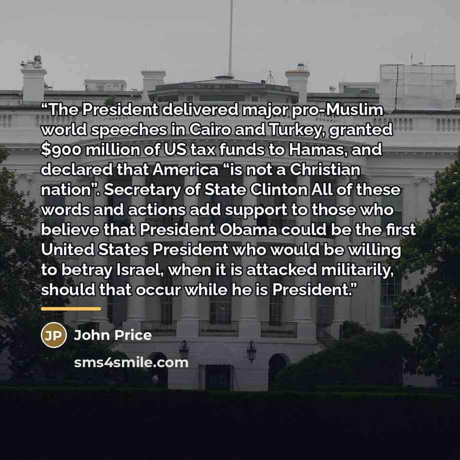 “The President delivered major pro-Muslim world speeches in Cairo and Turkey, granted $900 million of US tax funds to Hamas, and declared that America “is not a Christian nation”. Secretary of State Clinton All of these words and actions add support to those who believe that President Obama could…” quote by John Price