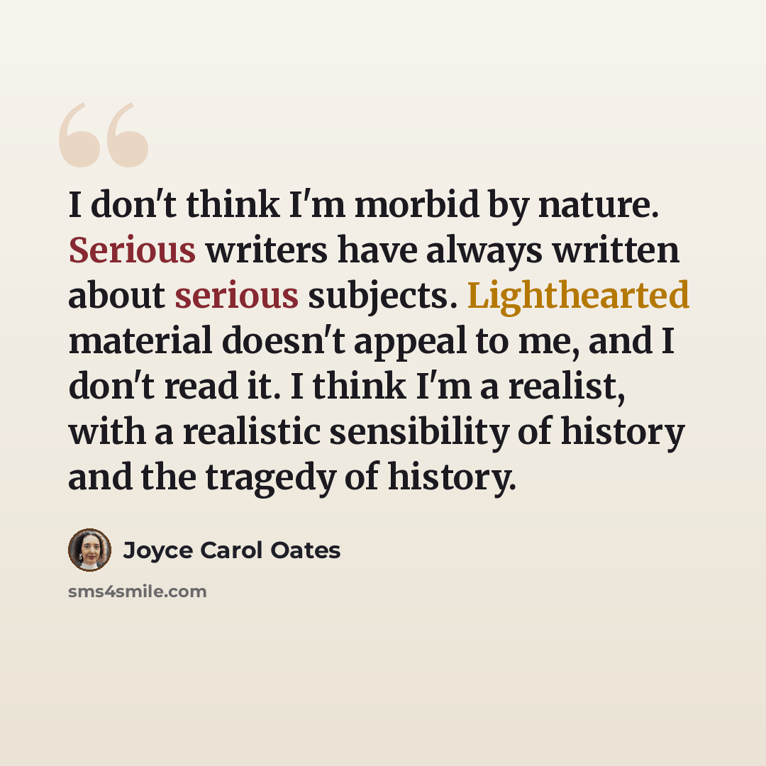 “I don't think I'm morbid by nature. Serious writers have always written about serious subjects. Lighthearted material doesn't appeal to me, and I don't read it. I think I'm a realist, with a realistic sensibility of history and the tragedy of history.” quote by Joyce Carol Oates