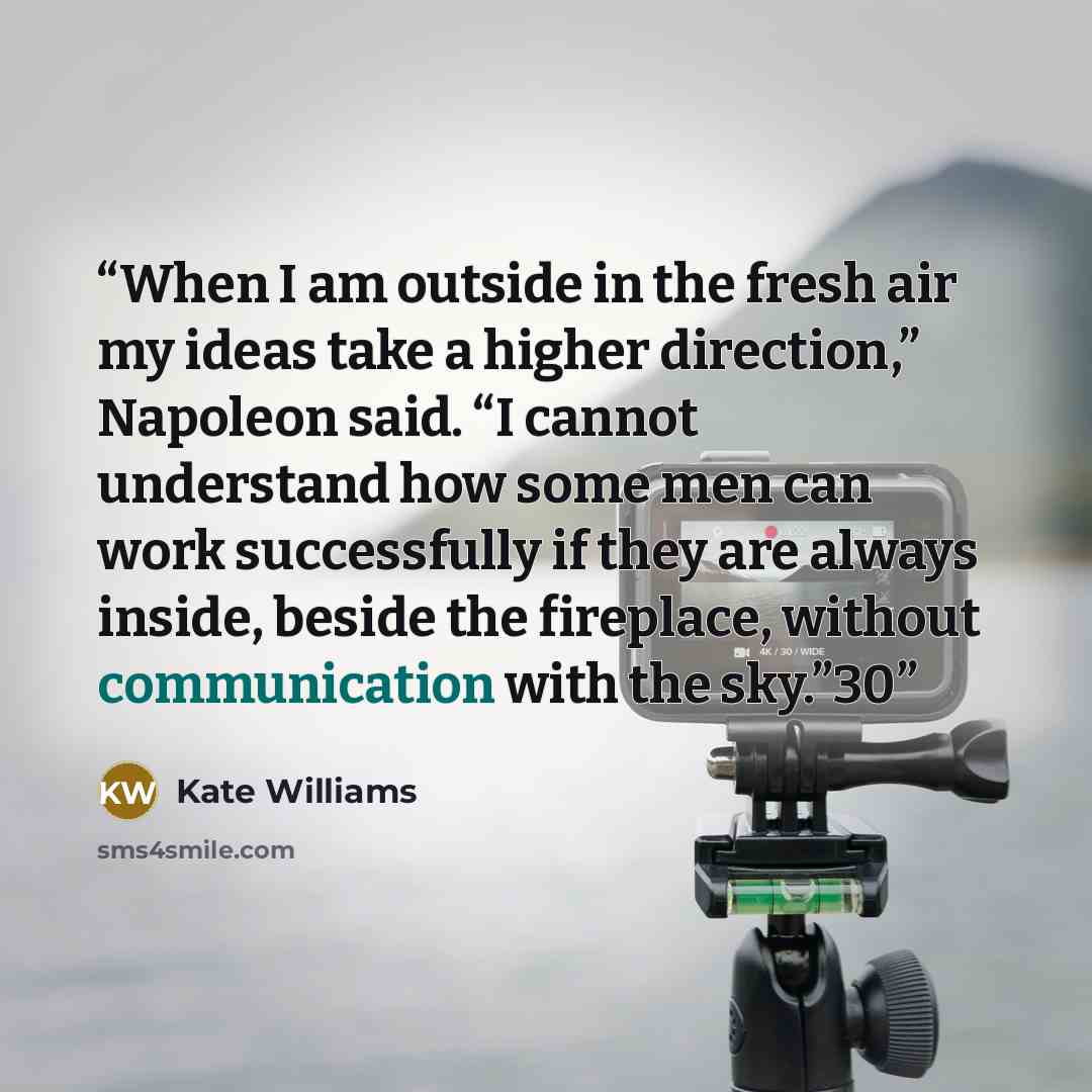 “When I am outside in the fresh air my ideas take a higher direction,” Napoleon said. “I cannot understand how some men can work successfully if they are always inside, beside the fireplace, without communication with the sky.”30” quote by Kate Williams