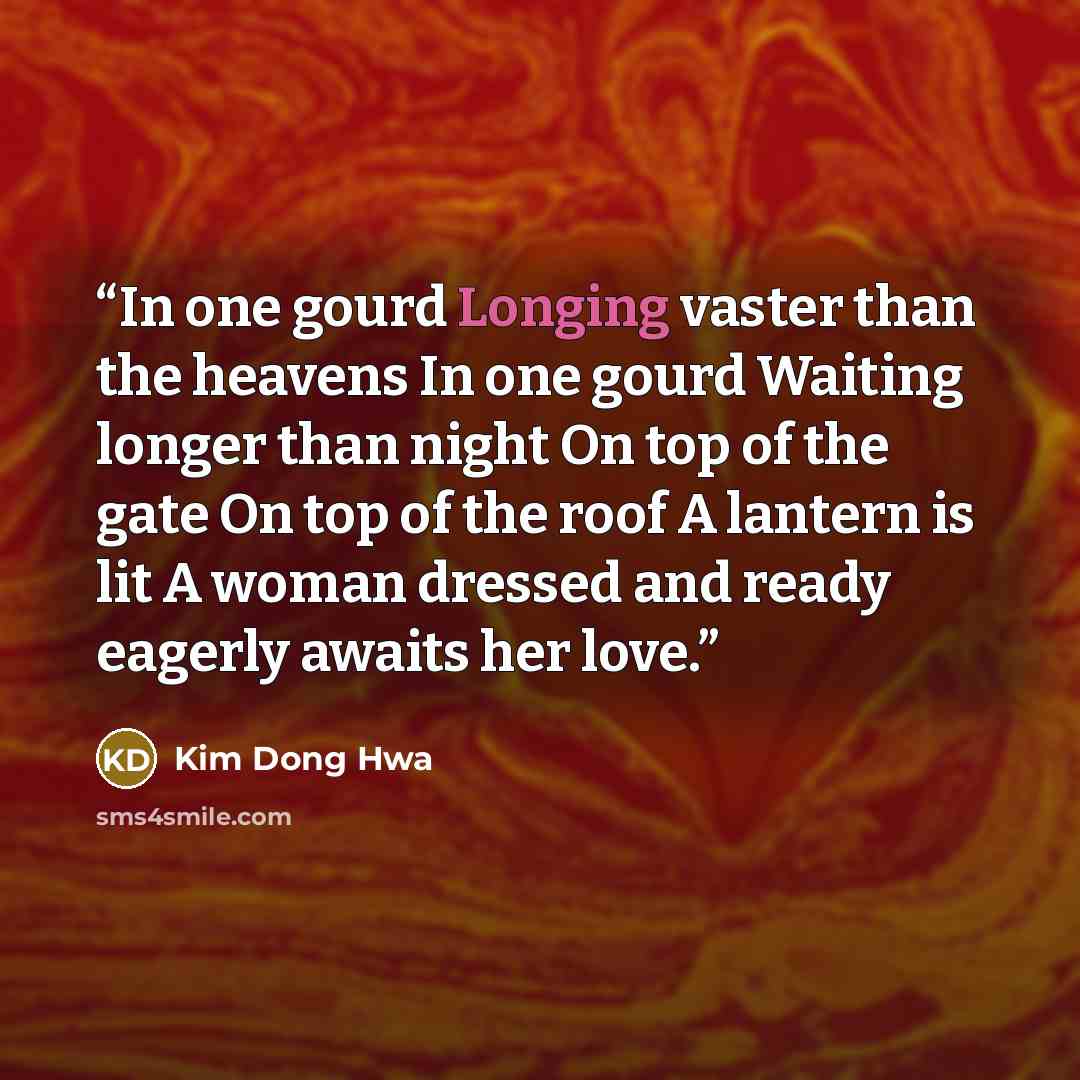 “In one gourd Longing vaster than the heavens In one gourd Waiting longer than night On top of the gate On top of the roof A lantern is lit A woman dressed and ready eagerly awaits her love.” quote by Kim Dong Hwa