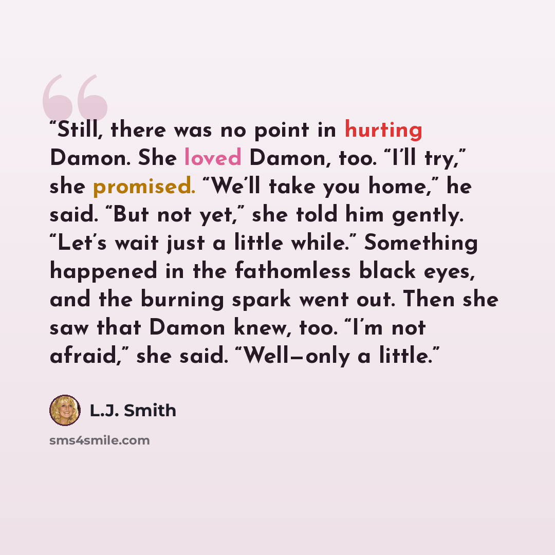 “Still, there was no point in hurting Damon. She loved Damon, too. “I’ll try,” she promised. “We’ll take you home,” he said. “But not yet,” she told him gently. “Let’s wait just a little while.” Something happened in the fathomless black eyes, and the burning spark went out. Then she saw that Damon…” quote by L.J. Smith