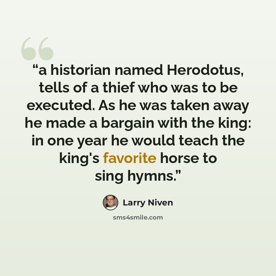“a historian named Herodotus, tells of a thief who was to be executed. As he was taken away he made a bargain with the king: in one year he would teach the king's favorite horse to sing hymns.” quote by Larry Niven