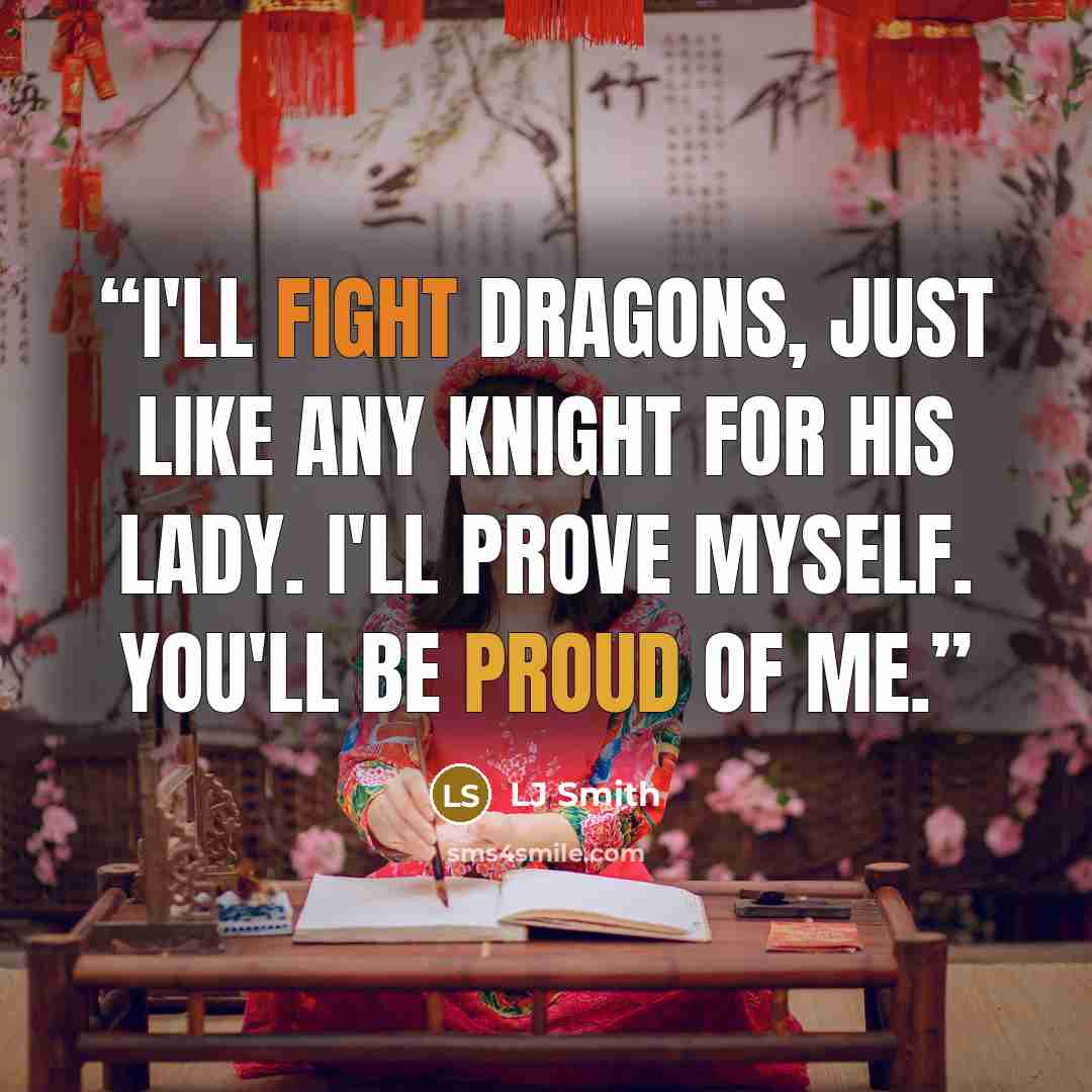 “I'll fight dragons, just like any knight for his lady. I'll prove myself. You'll be proud of me.” quote by LJ Smith