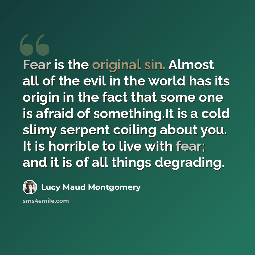 “Fear is the original sin. Almost all of the evil in the world has its origin in the fact that some one is afraid of something.It is a cold slimy serpent coiling about you. It is horrible to live with fear; and it is of all things degrading.” quote by Lucy Maud Montgomery