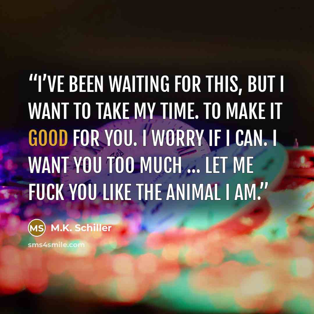 “I’ve been waiting for this, but I want to take my time. To make it good for you. I worry if I can. I want you too much … Let me fuck you like the animal I am.” quote by M.K. Schiller