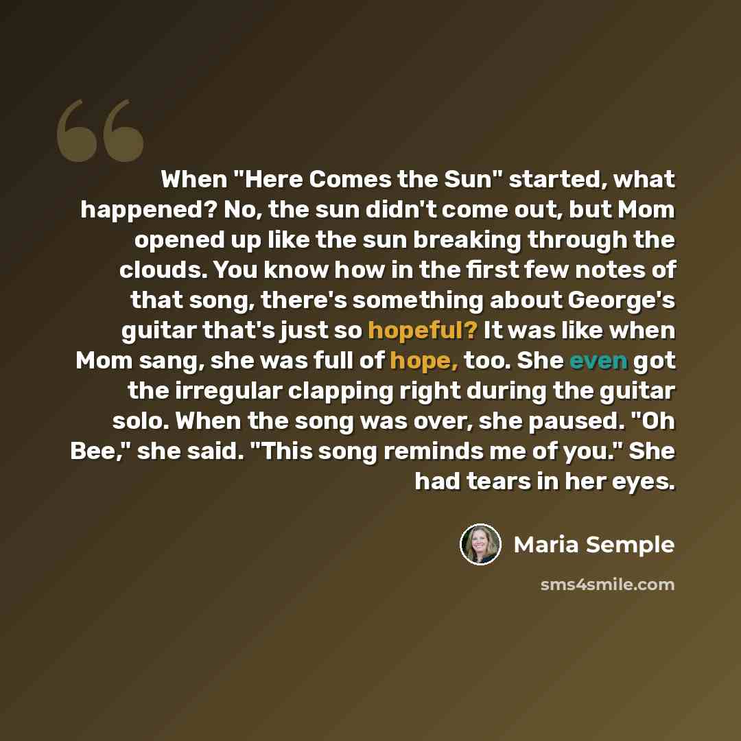 “When "Here Comes the Sun" started, what happened? No, the sun didn't come out, but Mom opened up like the sun breaking through the clouds. You know how in the first few notes of that song, there's something about George's guitar that's just so hopeful? It was like when Mom sang, she was full of…” quote by Maria Semple