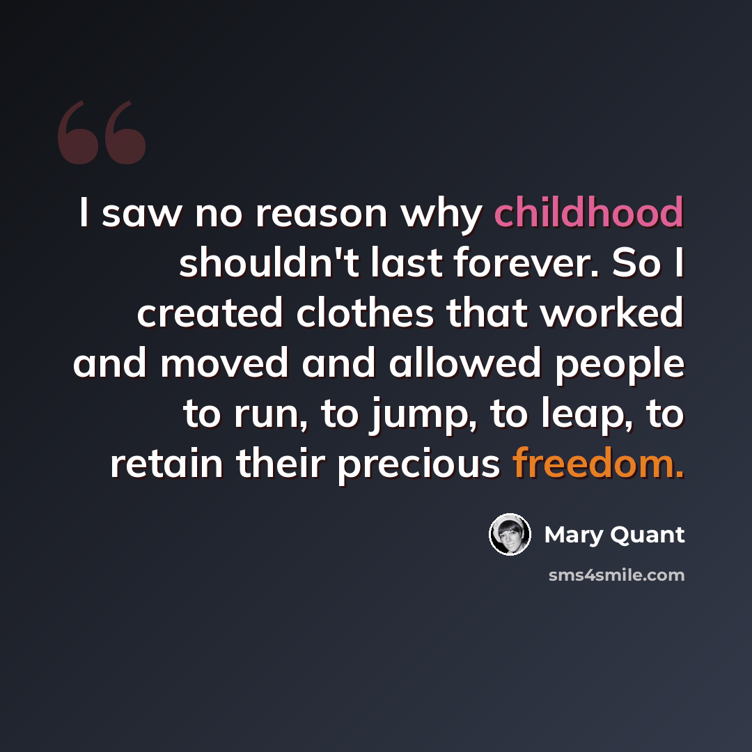 “I saw no reason why childhood shouldn't last forever. So I created clothes that worked and moved and allowed people to run, to jump, to leap, to retain their precious freedom.” quote by Mary Quant