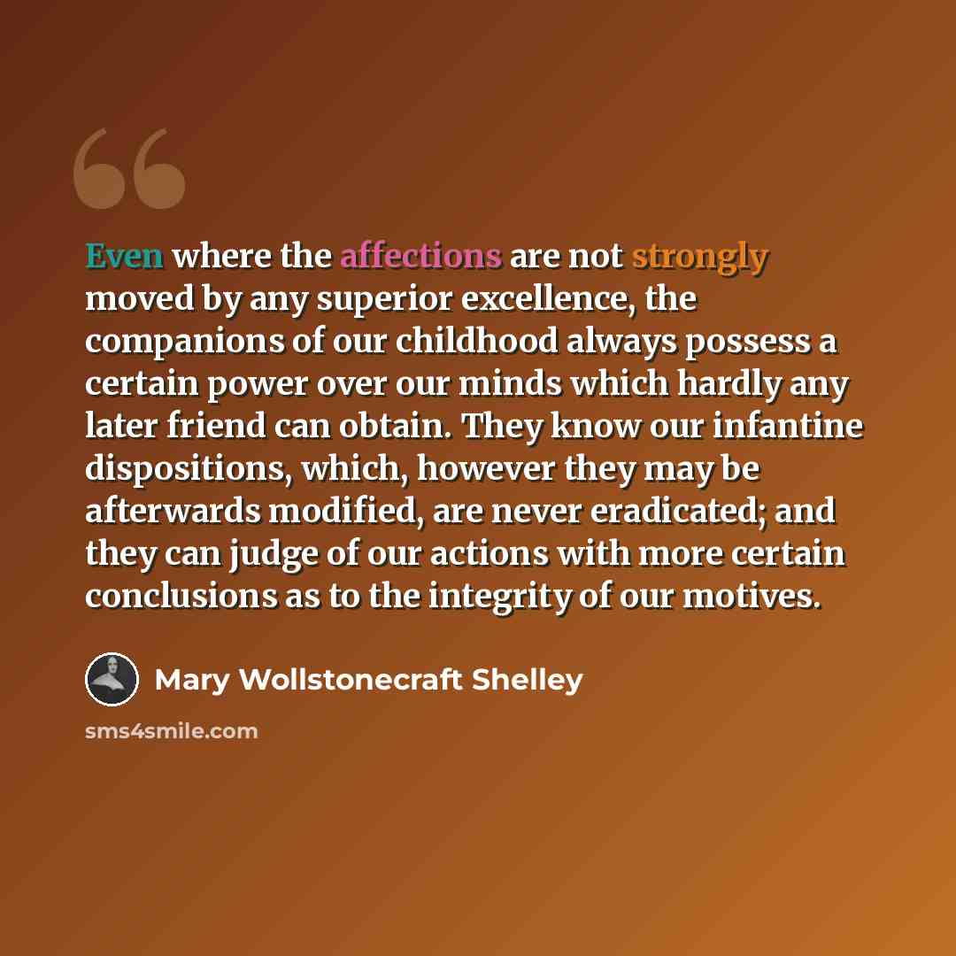 “Even where the affections are not strongly moved by any superior excellence, the companions of our childhood always possess a certain power over our minds which hardly any later friend can obtain. They know our infantine dispositions, which, however they may be afterwards modified, are never…” quote by Mary Wollstonecraft Shelley