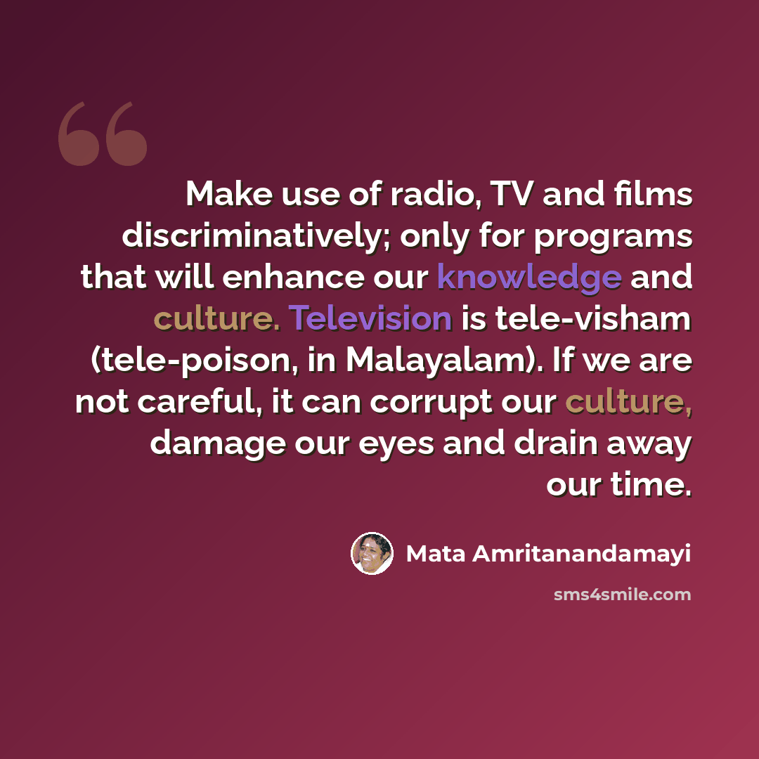 “Make use of radio, TV and films discriminatively; only for programs that will enhance our knowledge and culture. Television is tele-visham (tele-poison, in Malayalam). If we are not careful, it can corrupt our culture, damage our eyes and drain away our time.” quote by Mata Amritanandamayi