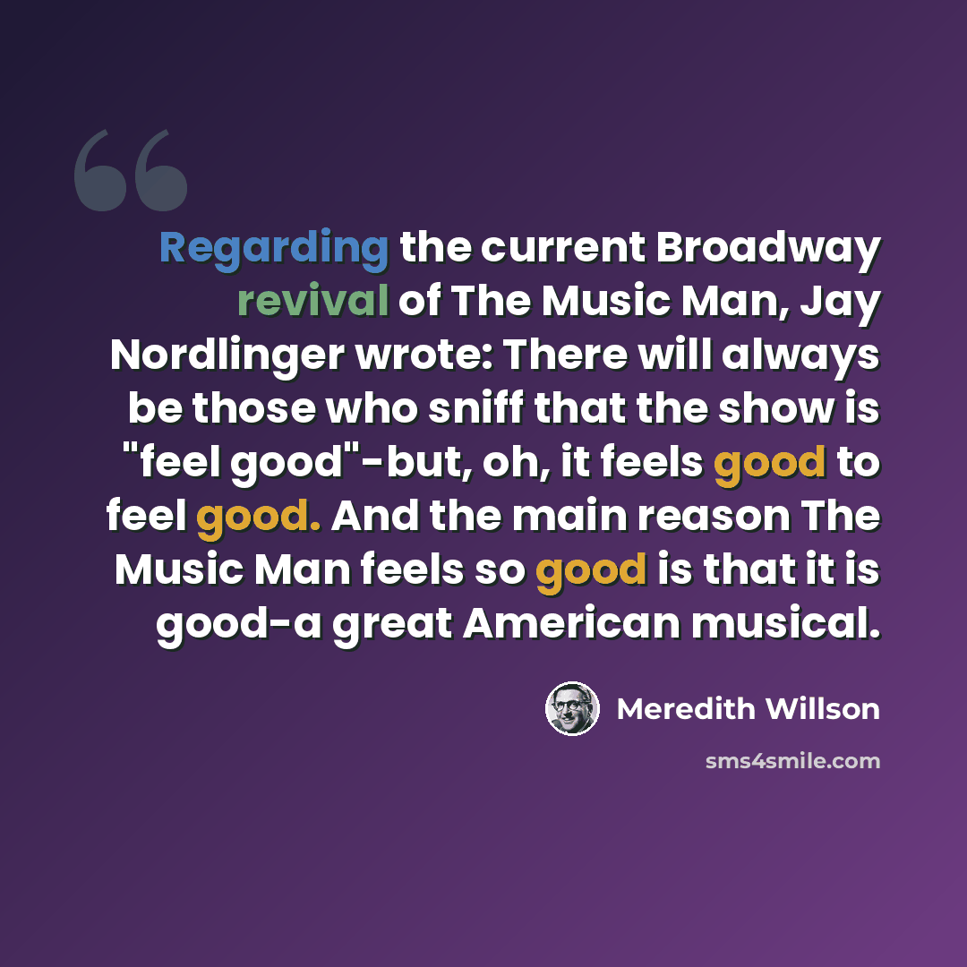 “Regarding the current Broadway revival of The Music Man, Jay Nordlinger wrote: There will always be those who sniff that the show is "feel good"-but, oh, it feels good to feel good. And the main reason The Music Man feels so good is that it is good-a great American musical.” quote by Meredith Willson