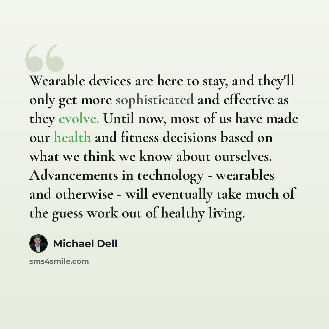 “Wearable devices are here to stay, and they'll only get more sophisticated and effective as they evolve. Until now, most of us have made our health and fitness decisions based on what we think we know about ourselves. Advancements in technology - wearables and otherwise - will eventually take much…” quote by Michael Dell