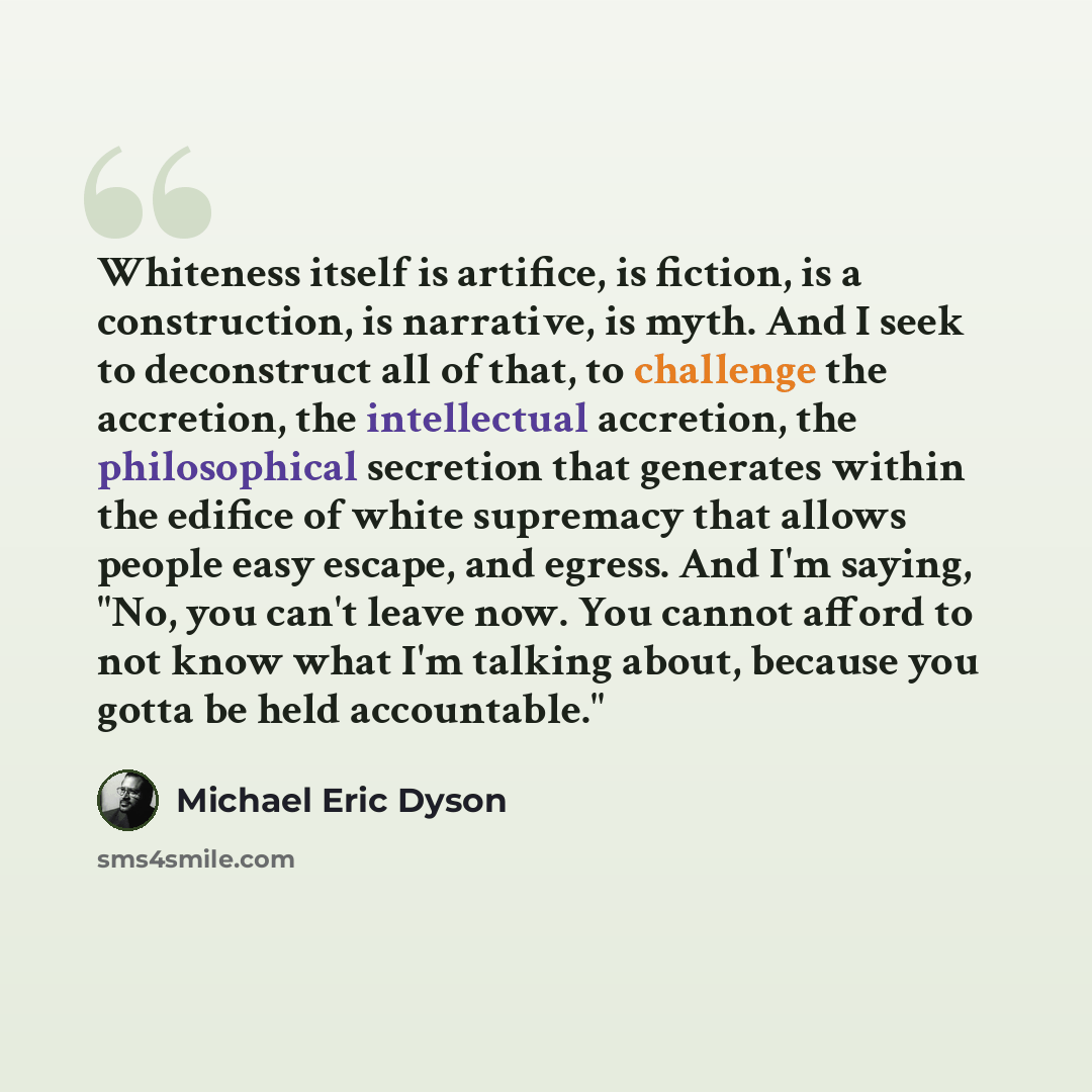 “Whiteness itself is artifice, is fiction, is a construction, is narrative, is myth. And I seek to deconstruct all of that, to challenge the accretion, the intellectual accretion, the philosophical secretion that generates within the edifice of white supremacy that allows people easy escape, and…” quote by Michael Eric Dyson