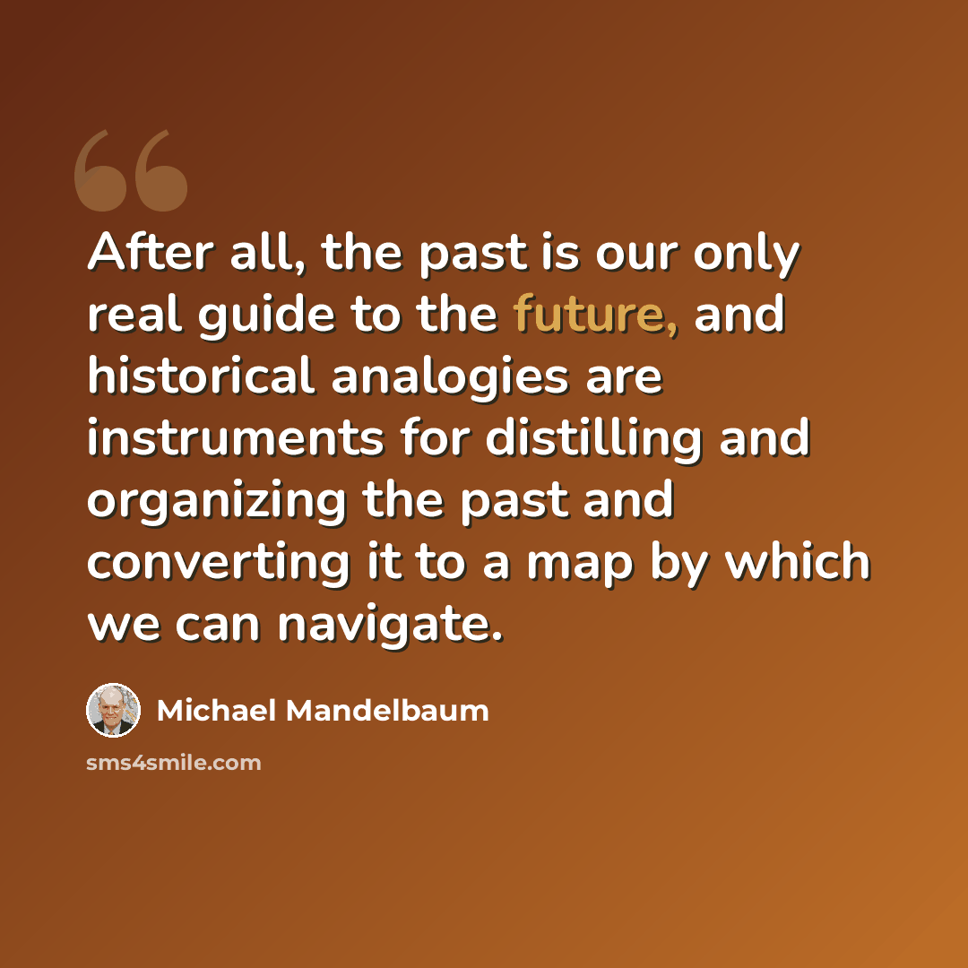 “After all, the past is our only real guide to the future, and historical analogies are instruments for distilling and organizing the past and converting it to a map by which we can navigate.” quote by Michael Mandelbaum