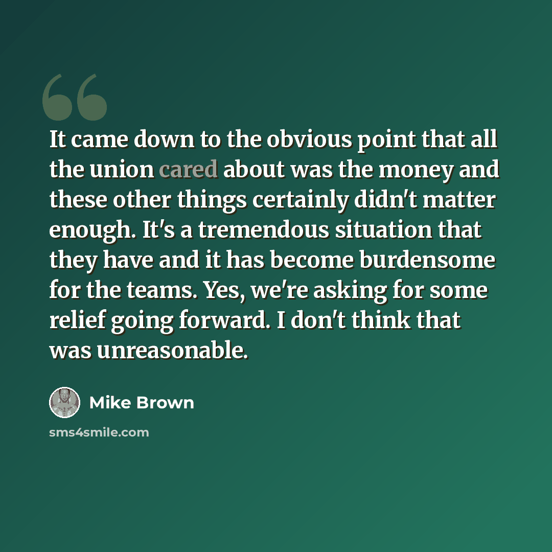 “It came down to the obvious point that all the union cared about was the money and these other things certainly didn't matter enough. It's a tremendous situation that they have and it has become burdensome for the teams. Yes, we're asking for some relief going forward. I don't think that was…” quote by Mike Brown